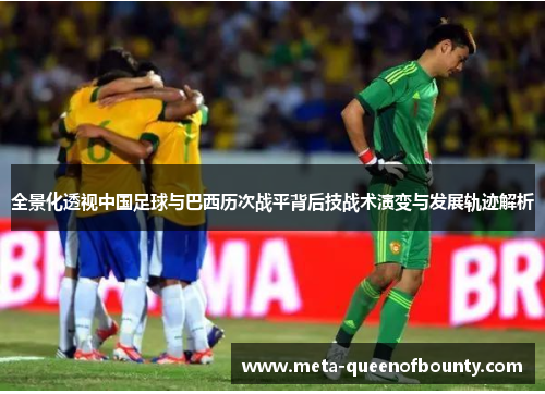 全景化透视中国足球与巴西历次战平背后技战术演变与发展轨迹解析