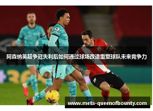 阿森纳英超争冠失利后如何通过球场改造重塑球队未来竞争力