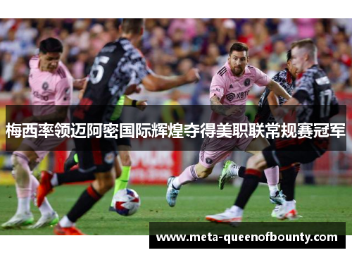 梅西率领迈阿密国际辉煌夺得美职联常规赛冠军